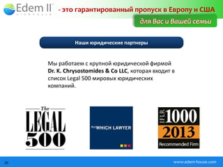 - это гарантированный пропуск в Европу и США
                                       для Вас и Вашей семьи

               Наши юридические партнеры


     Мы работаем с крупной юридической фирмой
     Dr. K. Chrysostomides & Co LLC, которая входит в
     список Legal 500 мировых юридических
     компаний.




20                                                  www.edem-house.com
 