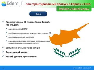 - это гарантированный пропуск в Европу и США
                                                    для Вас и Вашей семьи
                                  Кипр


 Является членом ЕС (Европейского Союза).
    Что это дает?
     единая валюта (ЕВРО)
     свобода передвижения внутри стран-членов ЕС
     свобода движения капитала
     единая финансовая, торговая, промышленная
      и сельскохозяйственная политика

 Самый солнечный остров в мире
 Благотворный климат
 Низкий уровень преступности



3                                                            www.edem-house.com
 
