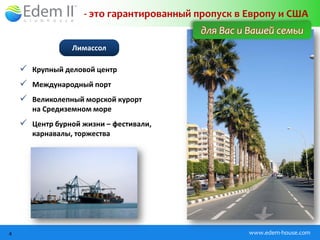 - это гарантированный пропуск в Европу и США
                                          для Вас и Вашей семьи
                 Лимассол

     Крупный деловой центр
     Международный порт
     Великолепный морской курорт
       на Средиземном море
     Центр бурной жизни – фестивали,
       карнавалы, торжества




4                                                   www.edem-house.com
 