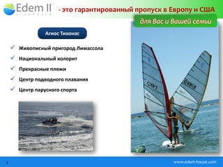 - это гарантированный пропуск в Европу и США
                                           для Вас и Вашей семьи
                Агиос Тихонас

     Живописный пригород Лимассола
     Национальный колорит
     Прекрасные пляжи
     Центр подводного плавания
     Центр парусного спорта




5                                                    www.edem-house.com
 