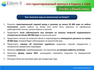 - это гарантированный пропуск в Европу и США
                                                               для Вас и Вашей семьи

                           Как получить вид на жительство на Кипре?


    1.   Показать гарантированный годовой доход в размере не менее 30 000 евро из любых
         источников, кроме работы на Кипре (это могут быть зарплаты от зарубежных
         работодателей, пенсии, ценные бумаги и прочее).
    2.   Представить титул собственности или контракт на покупку кипрской недвижимости
         стоимостью не менее 300 000 евро по рыночной цене.
    3.   Представить письмо из кипрского банка о подтверждении имеющегося депозита на сумму
         30 000 евро, который будет заблокирован на трехлетний срок.
    4.   Представить справку об отсутствии судимости, выданную страной гражданства с
         нотариально заверенным переводом.
    5.   Написать заявление, подтверждающее, что соискатель не намерен работать на Кипре.
    6.   Заполнить форму заявки М67, касающуюся страхового покрытия по медицинской
         страховке.
    7.   Посещать Кипр как минимум один раз каждые два года.



6                                                                           www.edem-house.com
 