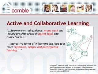 Active and Collaborative Learning “ ... learner-centred guidance,  group work  and inquiry projects result in  better skills  and competencies ... ... interactive forms of e-learning can lead to a more  reflective, deeper and participative learning ...  "   European Commision 2008.  The use of ICT to support innovation and lifelong learning for all - A report on progress . [Online] Retreived August 31, 2009 from http://ec.europa.eu/education/lifelong-learning-programme/doc/sec2629.pdf    