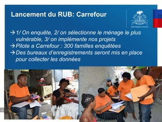 22
Lancement du RUB: Carrefour
1/ On enquête, 2/ on sélectionne le ménage le plus
vulnérable, 3/ on implémente nos projets
Pilote a Carrefour : 300 familles enquêtées
Des bureaux d’enregistrements seront mis en place
pour collecter les données
 