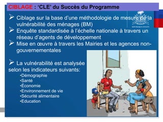  Ciblage sur la base d’une méthodologie de mesure de la
vulnérabilité des ménages (BM)
 Enquête standardisée à l’échelle nationale à travers un
réseau d’agents de développement
 Mise en œuvre à travers les Mairies et les agences non-
gouvernementales
 La vulnérabilité est analysée
selon les indicateurs suivants:
•Démographie
•Santé
•Économie
•Environnement de vie
•Sécurité alimentaire
•Education
CIBLAGE : ‘CLE’ du Succès du Programme
 