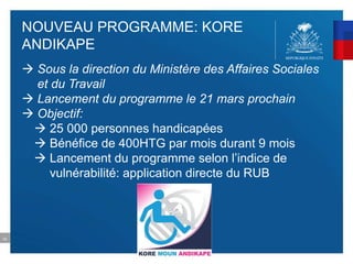 52
NOUVEAU PROGRAMME: KORE
ANDIKAPE
 Sous la direction du Ministère des Affaires Sociales
et du Travail
 Lancement du programme le 21 mars prochain
 Objectif:
 25 000 personnes handicapées
 Bénéfice de 400HTG par mois durant 9 mois
 Lancement du programme selon l’indice de
vulnérabilité: application directe du RUB
 