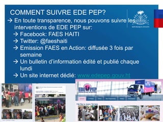 58
COMMENT SUIVRE EDE PEP?
 En toute transparence, nous pouvons suivre les
interventions de EDE PEP sur:
 Facebook: FAES HAITI
 Twitter: @faeshaiti
 Emission FAES en Action: diffusée 3 fois par
semaine
 Un bulletin d’information édité et publié chaque
lundi
 Un site internet dédié: www.edepep.gouv.ht
 