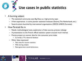 Use cases in public statistics
• A burning subject
– The statistical community sees Big Data as a high-priority topic
– A few experiences in some pioneer statistical institutes (Estonia,The Netherlands, etc.)
– Several actions launched by international organizations (OECD, UNECE, Eurostat)
• HowTeraLab fits in
– Needs: methodological tests, exploration of data sources, process redesign
– A presentation to the French official statistics system aroused much interest
– Precise project on scanner data for the consumer price index
• Currently a 7 To relational database
– Other ideas expressed
• Telco data for tourism statistics
• Web site log analysis
• Next-generation social declarations
*Etude Deloitte 2013
 