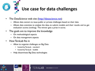 Use case for data challenges
• The DataScience web site (http://datascience.net)
– Allows data owners to issue public or private challenges based on their data
– Allows data scientists to analyze the data, to submit models and their results and to get
evaluation scores (ranking). The winner gets a prize in euros.
• The goals are to improve the knowledge
– On methodological aspects
– On data management aspects
• HowTeraLab fits in
– Allow to organize challenges on Big Data
• hosted byTeraLab – standard
• hosted byTeraLab – bubble
– Help disseminate Big Data technologies
*Etude Deloitte 2013
 