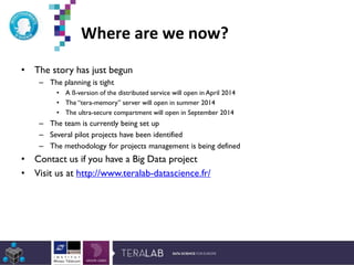 Where are we now?
• The story has just begun
– The planning is tight
• A ß-version of the distributed service will open in April 2014
• The “tera-memory” server will open in summer 2014
• The ultra-secure compartment will open in September 2014
– The team is currently being set up
– Several pilot projects have been identified
– The methodology for projects management is being defined
• Contact us if you have a Big Data project
• Visit us at http://www.teralab-datascience.fr/
*Etude Deloitte 2013
 