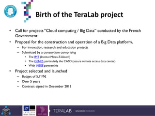 Birth of the TeraLab project
*Etude Deloitte 2013
• Call for projects “Cloud computing / Big Data” conducted by the French
Government
• Proposal for the construction and operation of a Big Data platform,
– For innovation, research and education projects
– Submitted by a consortium comprising
• The IMT (Institut Mines-Télécom)
• The GENES,particularly the CASD (secure remote access data center)
• With INSEE partnership
• Project selected and launched
– Budget of 5,7 M€
– Over 5 years
– Contract signed in December 2013
 
