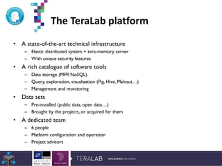 The TeraLab platform
• A state-of-the-art technical infrastructure
– Elastic distributed system + tera-memory server
– With unique security features
• A rich catalogue of software tools
– Data storage (MPP, NoSQL)
– Query, exploration, visualization (Pig, Hive, Mahout…)
– Management and monitoring
• Data sets
– Pre-installed (public data, open data…)
– Brought by the projects, or acquired for them
• A dedicated team
– 6 people
– Platform configuration and operation
– Project advisors
*Etude Deloitte 2013
 
