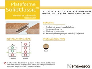 La texture EDGE est présentement
offerte sur la plateforme SolidClassic.

BENEFITS
!!
!!
!!
!!

INSTALLATION AREAS

Produit intemporel 100% bois franc
Longue durée de vie
Sélection la plus variée
Sans composés organiques volatils (COV) nocifs

INSTALLATION TYPE

Cloué

Maison

Condo

Il est possible d’installer un plancher en bois massif (SolidClassic)
dans votre sous-sol ou votre condo si vous installez préalablement un
sous-plancher permettant le clouage sur le béton.

 