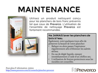 MAINTENANCE
Utilisez un produit nettoyant conçu
pour les planchers de bois franc prévernis
tel que ceux de Preverco. L'utilisation de
l'ensemble de nettoyage Preverco est
fortement recommandée.
Ne JAMAIS laver les planchers de
bois à l’eau.
Également, voici quelques trucs afin de
préserver la beauté de votre plancher:
•! Balayer ou alors passer l’aspirateur
régulièrement afin d’éliminer les saletés
sèches;
•! En cas de dégât liquide, essuyer
immédiatement à l’aide d’un chiffon sec;
•! L’utilisation de feutres protecteurs sous les
meubles est conseillée.
Pour plus d’!information. visitez:
http://www.preverco.com/fr/conseils/plancher-preverni

 