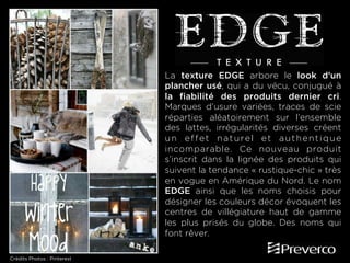 La texture EDGE arbore le look d’un
plancher usé, qui a du vécu, conjugué à
la fiabilité des produits dernier cri.
Marques d’usure variées, traces de scie
réparties aléatoirement sur l’ensemble
des lattes, irrégularités diverses créent
un effet naturel et authentique
incomparable. Ce nouveau produit
s’inscrit dans la lignée des produits qui
suivent la tendance « rustique-chic » très
en vogue en Amérique du Nord. Le nom
EDGE ainsi que les noms choisis pour
désigner les couleurs décor évoquent les
centres de villégiature haut de gamme
les plus prisés du globe. Des noms qui
font rêver.
Crédits Photos : Pinterest

 