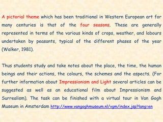 A pictorial theme which has been traditional in Western European art for
many centuries is that of the four seasons. These are generally
represented in terms of the various kinds of crops, weather, and labours
undertaken by peasants, typical of the different phases of the year
(Walker, 1981).


Thus students study and take notes about the place, the time, the human
beings and their actions, the colours, the schemes and the aspects. (For
further information about Impressionism and Light several articles can be
suggested as well as an educational film about Impressionism and
Surrealism). The task can be finished with a virtual tour in Van Gogh
Museum in Amsterdam http://www.vangoghmuseum.nl/vgm/index.jsp?lang=en
 