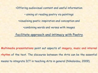 •Offering audiovisual content and useful information

                  • aiming at reading poetry via paintings

             •visualising poetic inspiration and conception and

                 •combining words and verses with images

           facilitate approach and intimacy with Poetry.



Multimedia presentations point out aspects of imagery, music and internal

rhythm of the text. The discourse between the Arts can be the essential

means to integrate ICT in teaching Arts in general (Nikolaidou, 2009).
 