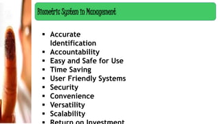  Accurate
Identification
 Accountability
 Easy and Safe for Use
 Time Saving
 User Friendly Systems
 Security
 Convenience
 Versatility
 Scalability
Biometric System in Management
 