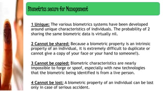 1 Unique: The various biometrics systems have been developed
around unique characteristics of individuals. The probability of 2
sharing the same biometric data is virtually nil.
2 Cannot be shared: Because a biometric property is an intrinsic
property of an individual, it is extremely difficult to duplicate or
cannot give a copy of your face or your hand to someone!).
3 Cannot be copied: Biometric characteristics are nearly
impossible to forge or spoof, especially with new technologies
that the biometric being identified is from a live person.
4 Cannot be lost: A biometric property of an individual can be lost
only in case of serious accident.
Biometrics secure for Management
 