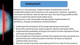 Concluding Remarks
Biometrics is not a panacea. Implementation should be the result of
cost/benefit analysis stemming from a risk assessment. However, regulatory
constraints sometimes make our decision easy.The only thing possible at that
point is to select the solution that makes sense.
Making sense, or the reasonable and appropriate implementation of
biometrics, includes consideration of several factors.
 Understand the limitations of the target operating environments.
 Ensure the overall security context supports reference template safety.
 Understand the probability of forgery and match it to the importance of that
which you are trying to protect.
 Do not implement a biometrics solution that exposes business processes to a
potential business continuity event in the form of sensor or backend
authentication server loss.
 Ask each vendor to provide reasonable proof of error rates for the products
 