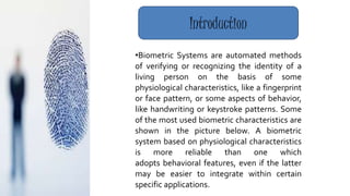 •Biometric Systems are automated methods
of verifying or recognizing the identity of a
living person on the basis of some
physiological characteristics, like a fingerprint
or face pattern, or some aspects of behavior,
like handwriting or keystroke patterns. Some
of the most used biometric characteristics are
shown in the picture below. A biometric
system based on physiological characteristics
is more reliable than one which
adopts behavioral features, even if the latter
may be easier to integrate within certain
specific applications.
Introduction
 