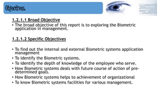 1.2.1.1 Broad Objective
• The broad objective of this report is to exploring the Biometric
application in management.
1.2.1.2 Specific Objectives
• To find out the internal and external Biometric systems application
management
• To identify the Biometric systems.
• To identify the depth of knowledge of the employee who serve.
• How Biometric systems deals with future course of action of pre-
determined goals.
• How Biometric systems helps to achievement of organizational
• To know Biometric systems facilities for various management.
Objectives:
 