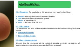 2.2.1 Population: The population of this research project is defined as fallow:
A. Element: Existing some clients of Biometric systems.
B. Unit: Individual clients of Biometric systems.
C. Extent: Al over the world.
D. Time: 28 Nov 2014 to 06 Feb 2015.
2.2.2 Data sources
The information and data for this report have been collected from both the primary and
sources.
a. Primary Data Sources
b. Secondary Data Sources
2.2.3 Data collection Method
Relevant data for this report will be collected primarily by direct investigations of
papers, documents, operational process and different personnel.
Methodology of the Study:
 