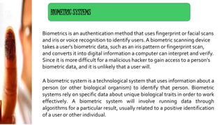 Biometrics is an authentication method that uses fingerprint or facial scans
and iris or voice recognition to identify users. A biometric scanning device
takes a user's biometric data, such as an iris pattern or fingerprint scan,
and converts it into digital information a computer can interpret and verify.
Since it is more difficult for a malicious hacker to gain access to a person's
biometric data, and it is unlikely that a user will.
A biometric system is a technological system that uses information about a
person (or other biological organism) to identify that person. Biometric
systems rely on specific data about unique biological traits in order to work
effectively. A biometric system will involve running data through
algorithms for a particular result, usually related to a positive identification
of a user or other individual.
BIOMETRIC SYSTEMS
 