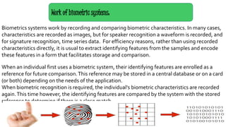 Biometrics systems work by recording and comparing biometric characteristics. In many cases,
characteristics are recorded as images, but for speaker recognition a waveform is recorded, and
for signature recognition, time series data. For efficiency reasons, rather than using recorded
characteristics directly, it is usual to extract identifying features from the samples and encode
these features in a form that facilitates storage and comparison.
When an individual first uses a biometric system, their identifying features are enrolled as a
reference for future comparison.This reference may be stored in a central database or on a card
(or both) depending on the needs of the application.
When biometric recognition is required, the individual's biometric characteristics are recorded
again.This time however, the identifying features are compared by the system with the stored
reference to determine if there is a close match.
Work of biometric systems:
 