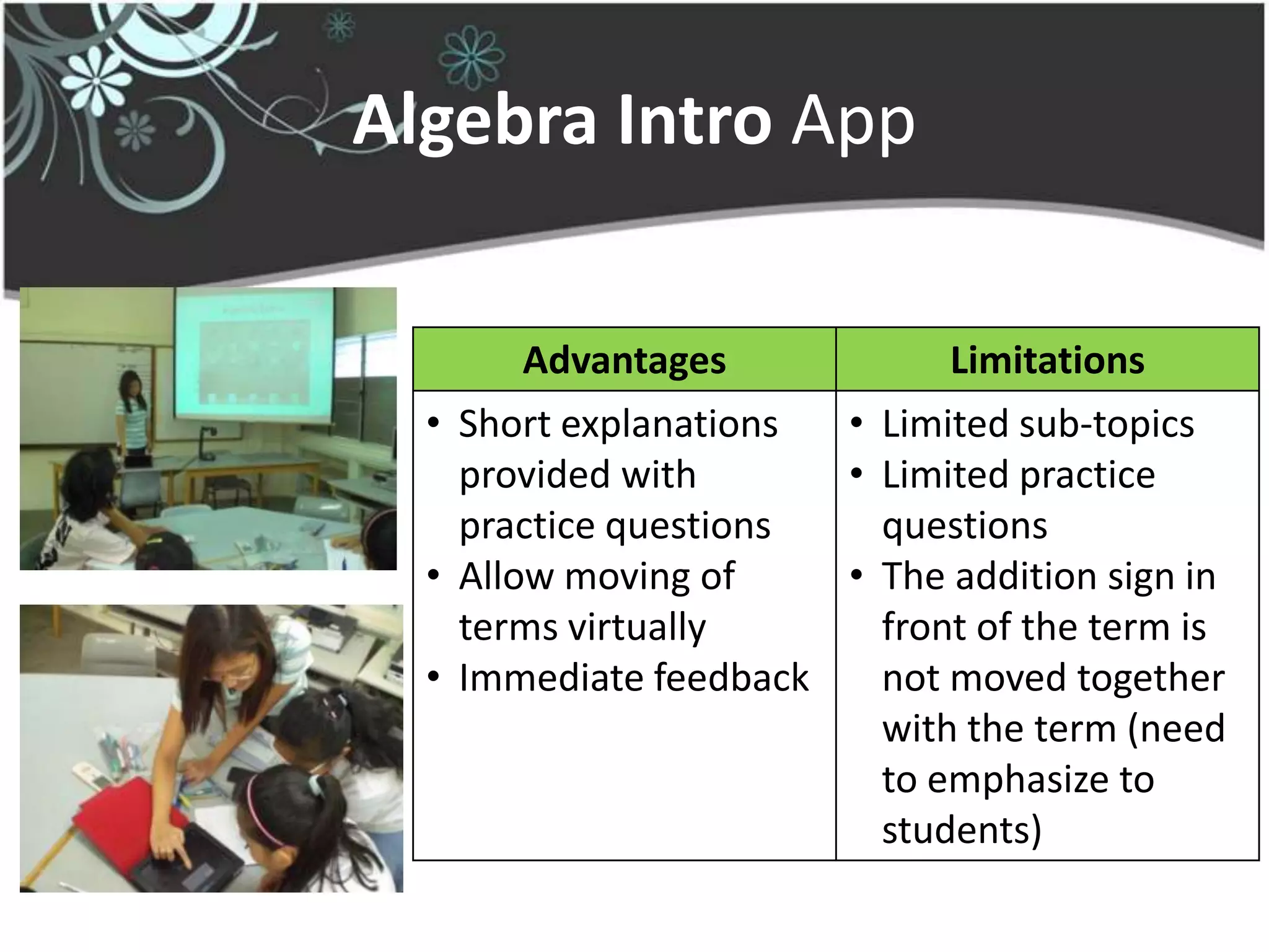 Algebra Intro App

        Advantages           Limitations
  • Short explanations • Limited sub-topics
    provided with      • Limited practice
    practice questions   questions
  • Allow moving of    • The addition sign in
    terms virtually      front of the term is
  • Immediate feedback   not moved together
                         with the term (need
                         to emphasize to
                         students)
 