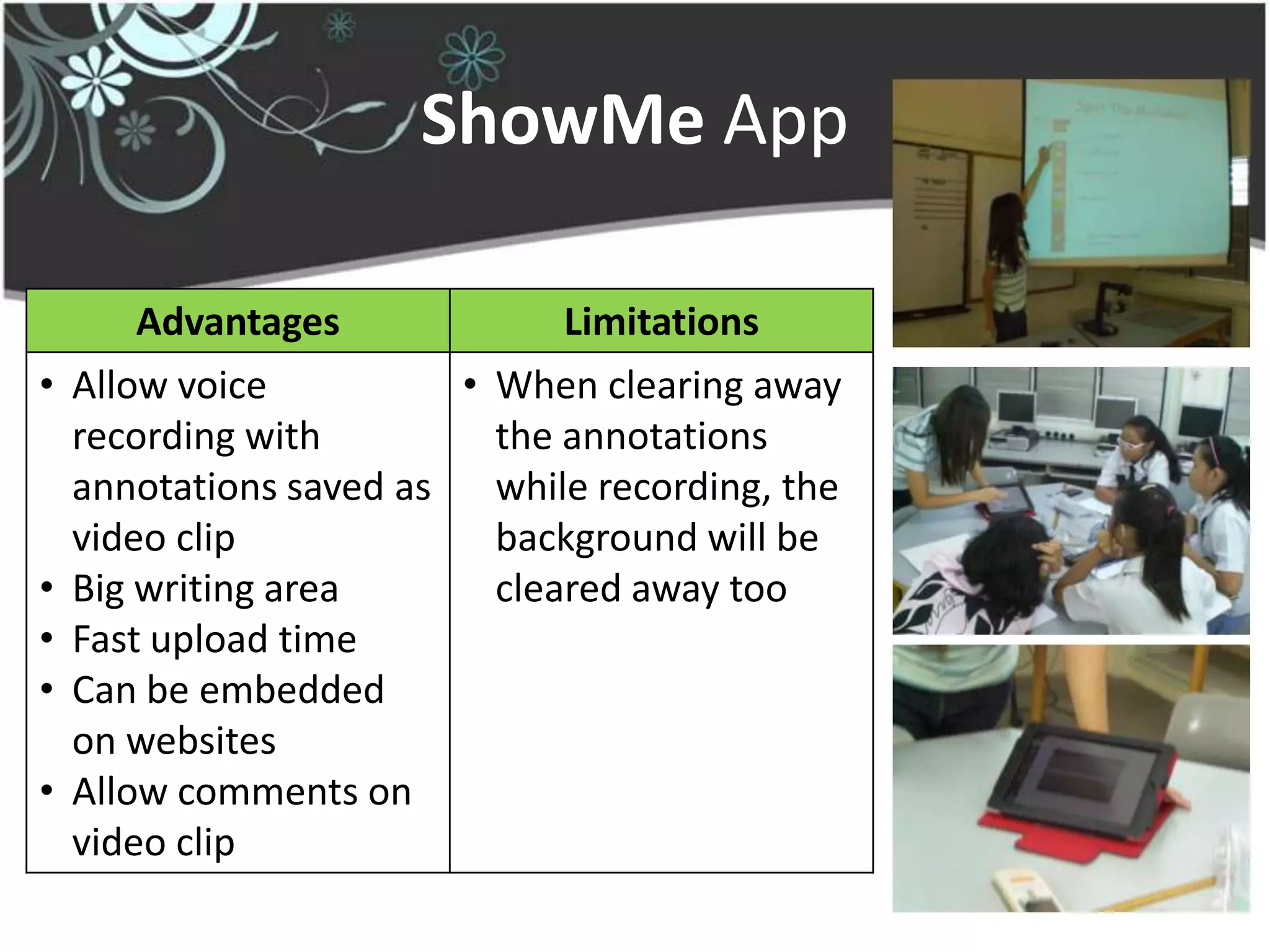 ShowMe App

        Advantages             Limitations
•   Allow voice          • When clearing away
    recording with         the annotations
    annotations saved as   while recording, the
    video clip             background will be
•   Big writing area       cleared away too
•   Fast upload time
•   Can be embedded
    on websites
•   Allow comments on
    video clip
 