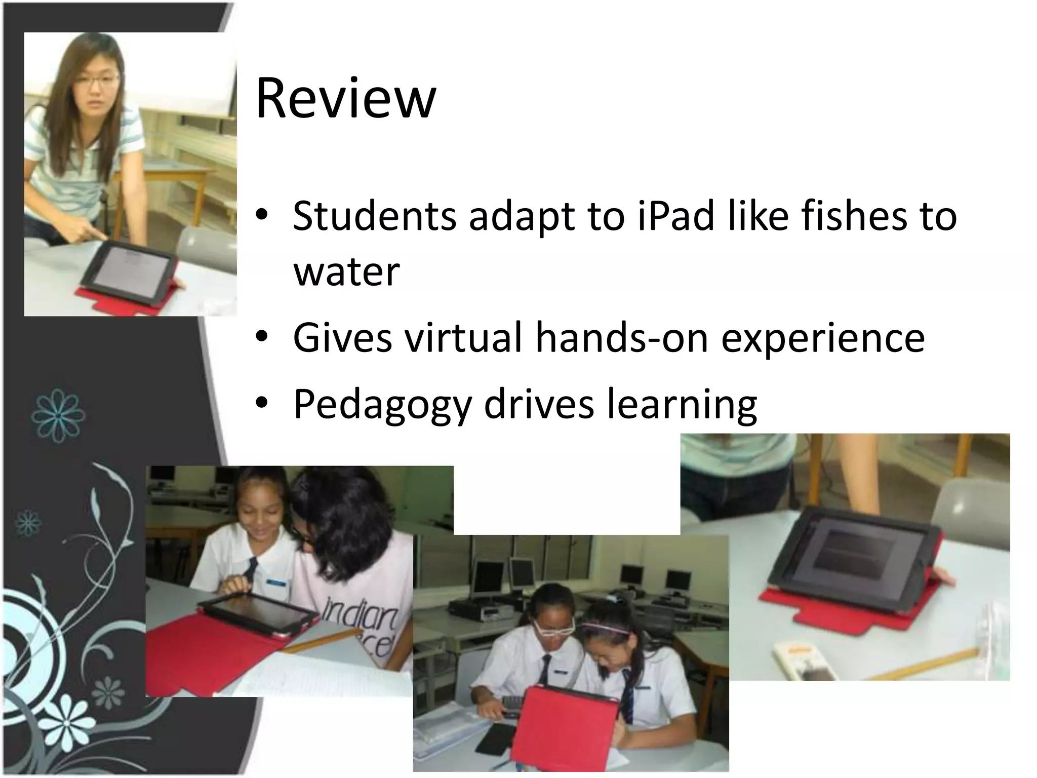 Review
• Students adapt to iPad like fishes to
  water
• Gives virtual hands-on experience
• Pedagogy drives learning
 