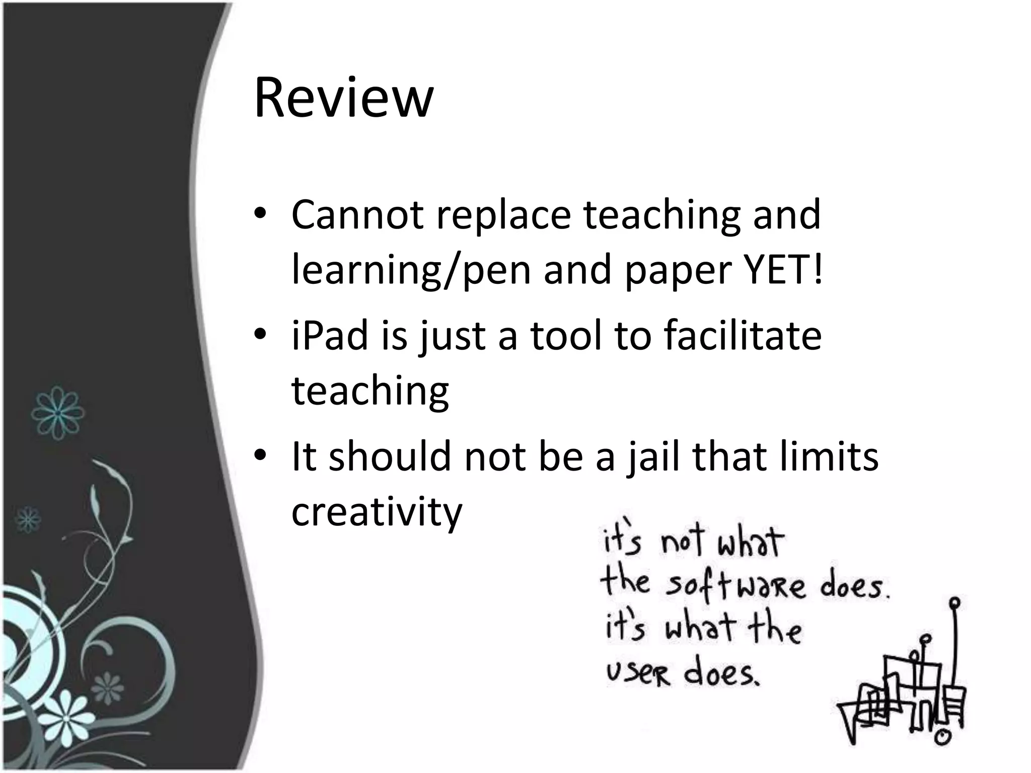Review
• Cannot replace teaching and
  learning/pen and paper YET!
• iPad is just a tool to facilitate
  teaching
• It should not be a jail that limits
  creativity
 
