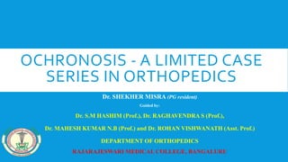 OCHRONOSIS - A LIMITED CASE
SERIES IN ORTHOPEDICS
Dr. SHEKHER MISRA (PG resident)
Guided by:
Dr. S.M HASHIM (Prof.), Dr. RAGHAVENDRA S (Prof.),
Dr. MAHESH KUMAR N.B (Prof.) and Dr. ROHAN VISHWANATH (Asst. Prof.)
DEPARTMENT OF ORTHOPEDICS
RAJARAJESWARI MEDICAL COLLEGE, BANGALURU
 