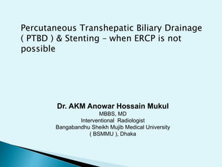 Dr. AKM Anowar Hossain Mukul
MBBS, MD
Interventional Radiologist
Bangabandhu Sheikh Mujib Medical University
( BSMMU ), Dhaka
Percutaneous Transhepatic Biliary Drainage
( PTBD ) & Stenting – when ERCP is not
possible
 