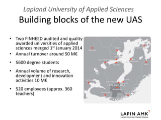 Building blocks of the new UAS
Lapland University of Applied Sciences
• Two FINHEED audited and quality
awarded universities of applied
sciences merged 1st January 2014
• Annual turnover around 50 M€
• 5600 degree students
• Annual volume of research,
development and innovation
activities 10 M€
• 520 employees (approx. 360
teachers)
 
