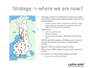 Strategy -> where we are now?
• Strategic choice to implement majority of adult
education online was made already in the former
organisations
– The first online degree programmes started in 2003
– Adult education is partly or completely online (60-
100%) in all education programmes
• Tools used:
– iLinc virtual classroom
– Moodle, Mahara
– Social media (Wordpress, MediaWiki, Google Apps
etc.)
• At the moment approx. 20 000 person hours of
virtual classroom use (iLinc) in Lapland per
month
• Approx. 95% of teachers teach online
• More than 1 000 students who study mainly on
online
• 8,5 persons in eLearning support services
– Services for staff and students
 