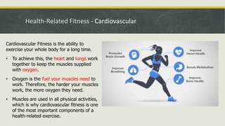 Health-Related Fitness - Cardiovascular
Cardiovascular Fitness is the ability to
exercise your whole body for a long time.
• To achieve this, the heart and lungs work
together to keep the muscles supplied
with oxygen.
• Oxygen is the fuel your muscles need to
work. Therefore, the harder your muscles
work, the more oxygen they need.
• Muscles are used in all physical activities,
which is why cardiovascular fitness is one
of the most important components of a
health-related exercise.
 