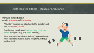 Health-Related Fitness - Muscular Endurance
There are 2 main types of
muscle, voluntary and involuntary.
• Voluntary muscles are attached to the skeleton and
are under your control.
• Involuntary muscles work without any conscious
effort from you. (e.g. the heart muscle.)
• Muscular endurance is the ability to repeatedly use
your voluntary muscles over a long time, without
getting tired
 