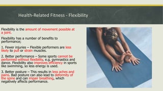 Health-Related Fitness - Flexibility
Flexibility is the amount of movement possible at
a joint.
Flexibility has a number of benefits to
performance;
1. Fewer injuries – Flexible performers are less
likely to pull or strain muscles.
2. Better performance – Some sports cannot be
performed without flexibility, e.g. gymnastics and
dance. Flexibility also improves efficiency in sports
like swimming, so less energy is used.
3. Better posture – This results in less aches and
pains. Bad posture can also lead to deformity of
the spine and can impair breathing, which
negatively affects performance.
 