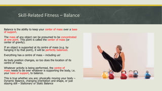 Skill-Related Fitness – Balance
Balance is the ability to keep your center of mass over a base
of support.
The mass of any object can be presumed to be concentrated
at one point. This point is called the center of mass (or
center of gravity).
If an object is supported at its centre of mass (e.g. by
hanging it by that point), it will be perfectly balanced.
Everything has a centre of mass – including us!
As body position changes, so too does the location of its
centre of mass.
Whatever activity is being performed, the centre of
mass needs to be over whatever is supporting the body, i.e.
your base of support, to balance.
This is true whether you are; physically moving your body –
Dynamic Balance, changing orientation and shape, or just
staying still – Stationary or Static Balance
 