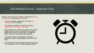 Skill-Related Fitness – Reaction Time
Reaction Time is the time it takes a performer to move
in response to something (a ‘stimulus’).
• In many activities, a performer will need fast
reactions as well as speed.
• The stimulus a performer reacts to may be a
starter’s gun, or a pass in soccer, etc.
• Fast reactions are needed to be able to hit a ball or
dodge a punch. Even if a performer has superb
speed, they will fail to hit the ball or dodge the
punch if they do not possess fast reactions.
• In individual sports, fast reactions will help a
performer to gain an advantage on the rest of the
field.
• In team sports, they will help a performer get away
from opponents and into better playing positions.
 
