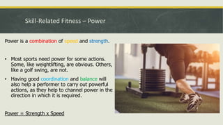 Skill-Related Fitness – Power
Power is a combination of speed and strength.
• Most sports need power for some actions.
Some, like weightlifting, are obvious. Others,
like a golf swing, are not.
• Having good coordination and balance will
also help a performer to carry out powerful
actions, as they help to channel power in the
direction in which it is required.
Power = Strength x Speed
 