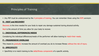 Principles of Training
 Any PEP must be underpinned by the 4 principles of training; You can remember these using the RIPS acronym.
R – REST and RECOVERY
Recovery is the time needed for your body to repair any damage sustained during physical activity.
Rest is the amount of time you allow for your body to recover.
I – INDIVIDUAL DIFFERENCES/NEEDS
Considering the individual differences/needs of the performer will allow training to match their needs.
P – PROGRESSIVE OVERLOAD
This means to gradually increase the amount of overload you do to increase fitness without the risk of injury.
S – SPECIFICITY
 Specificity is to match training to the skills/fitness components of a specific activity.
 