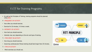 F.I.T.T for Training Programs
 As well as the Principles of Training, training programs should be planned
using FITT;
F – FREQUENCY OF ACTIVITY
• How often you should exercise.
• Exercise for 20 minutes, 3-5 times a week.
I – INTENSITY OF ACTIVITY
• How hard you should exercise.
• Intensity may vary depending on the aim and type of training.
T – TIME SPENT ON ACTIVITY
• How long you should exercise.
• Improving cardiovascular fitness training should last longer than 20 minutes.
T – TYPE OF ACTIVITY
• What exercises you should use.
 