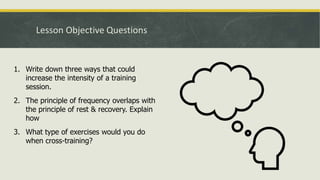 Lesson Objective Questions
1. Write down three ways that could
increase the intensity of a training
session.
2. The principle of frequency overlaps with
the principle of rest & recovery. Explain
how
3. What type of exercises would you do
when cross-training?
 