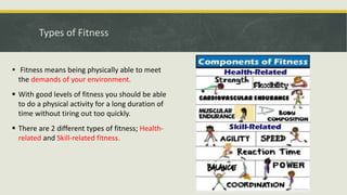 Types of Fitness
 Fitness means being physically able to meet
the demands of your environment.
 With good levels of fitness you should be able
to do a physical activity for a long duration of
time without tiring out too quickly.
 There are 2 different types of fitness; Health-
related and Skill-related fitness.
 