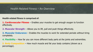 Health-Related Fitness – An Overview
Health-related fitness is comprised of:
1. Cardiovascular Fitness – Enables your muscles to get enough oxygen to function
effectively.
2. Muscular Strength – Allows you to lift, pull and push things effectively.
3. Muscular Endurance – Enables the muscles to work for extended periods without tiring
completely.
4. Flexibility – How far you can move different body parts at the joints and extremities.
5. Body Composition – How much muscle and fat your body contains (shown as a
percentage).
 