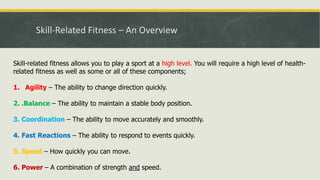 Skill-Related Fitness – An Overview
Skill-related fitness allows you to play a sport at a high level. You will require a high level of health-
related fitness as well as some or all of these components;
1. Agility – The ability to change direction quickly.
2. .Balance – The ability to maintain a stable body position.
3. Coordination – The ability to move accurately and smoothly.
4. Fast Reactions – The ability to respond to events quickly.
5. Speed – How quickly you can move.
6. Power – A combination of strength and speed.
 