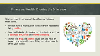 Fitness and Health: Knowing the Difference
It is important to understand the difference between
these terms.
• You can have a high level of fitness without necessarily
being healthy.
• Your health is also dependent on other factors, such as
a balanced diet, social and mental wellbeing.
• Things like drug and alcohol abuse can also have an
impact on your health, even if they do not necessarily
affect your fitness.
 