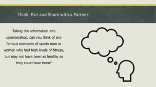 Think, Pair and Share with a Partner:
Taking this information into
consideration, can you think of any
famous examples of sports man or
women who had high levels of fitness,
but may not have been as healthy as
they could have been?
 